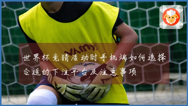 世界杯竞猜活动时手机端如何选择合适的下注平台及注意事项